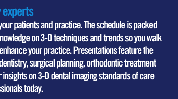 Learn from leading technology experts on how transitioning to 3-D can benefit you patients and practice. The schedule is packed with a variety of topics to expand your knowledge on 3-D dental imaging for implant dentistry, surgical planning, orthodontic treatment and more. Speakers will also share their insights on 3-D dental imaging standards of care and responsibilities facing dental professionals today.