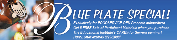 Blue Plate Special! Exclusively for FOODSERVICE-DEK Presents subscribers. Receive 5 FREE Sets of Participant Materials when you purchase The Educational Institute's CARE for Servers seminar! Hurry, offer expires 8/29/2008!